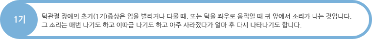 1기 : 턱관절 장애의 초기(1기)증상은 입을 벌리거나 다물 때, 또는 턱을 좌우로 움직일 때 귀 앞에서 소리가 나는 것입니다. 그 소리는 매번 나기도 하고 이따금 나기도 하고 아주 사라졌다가 얼마 후 다시 나타나기도 합니다.
