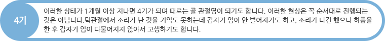 4기 : 이러한 상태가 1개월 이상 지나면 4기가 되며 때로는 골 관절염이 되기도 합니다. 이러한 현상은 꼭 순서대로 진행되는 것은 아닙니다.턱관절에서 소리가 난 것을 기억도 못하는데 갑자기 입이 안 벌어지기도 하고, 소리가 나긴 했으나 하품을 한 후 갑자기 입이 다물어지지 않아서 고생하기도 합니다.